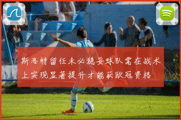 斯洛特留任未必稳妥球队需在战术上实现显著提升才能获欧冠资格