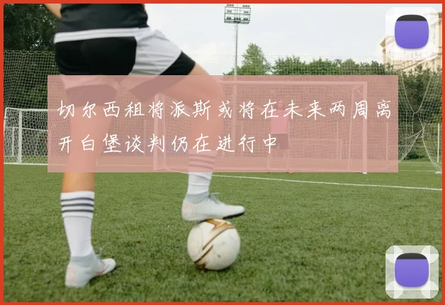切尔西租将派斯或将在未来两周离开白堡谈判仍在进行中