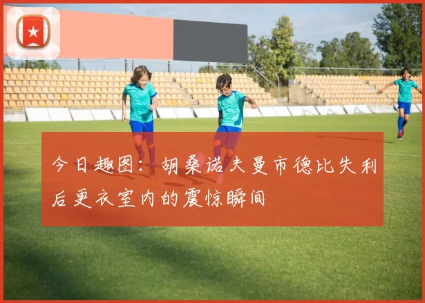 今日趣图：胡桑诺夫曼市德比失利后更衣室内的震惊瞬间