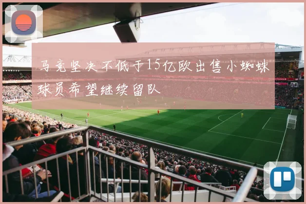 马竞坚决不低于15亿欧出售小蜘蛛球员希望继续留队