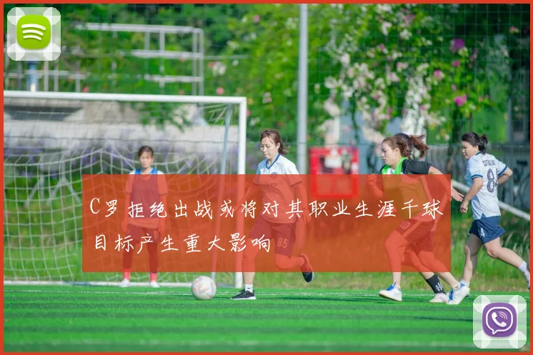 C罗拒绝出战或将对其职业生涯千球目标产生重大影响