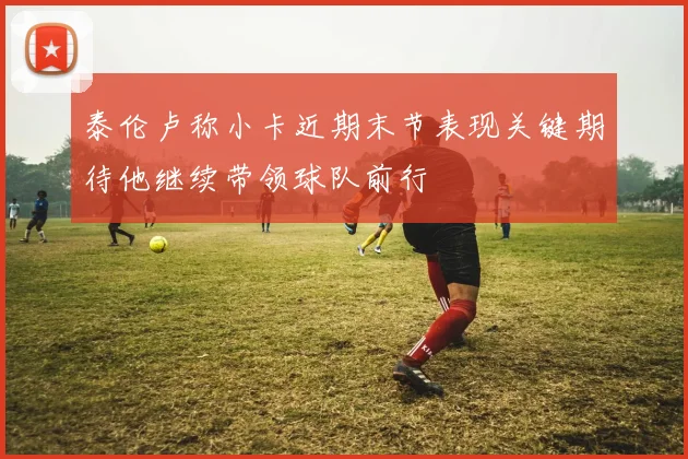 泰伦卢称小卡近期末节表现关键期待他继续带领球队前行