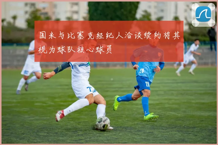国米与比塞克经纪人洽谈续约将其视为球队核心球员