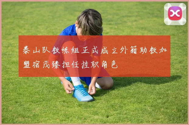 泰山队教练组正式成立外籍助教加盟宿茂臻担任挂职角色