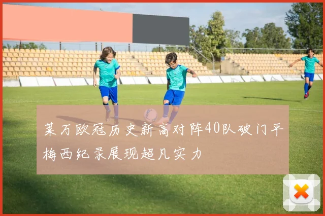 莱万欧冠历史新高对阵40队破门平梅西纪录展现超凡实力
