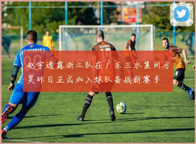 赵宇透露浙江队在广东三水集训方昊昨日正式加入球队备战新赛季