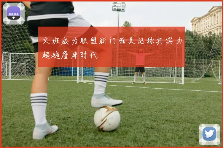 文班成为联盟新门面美记称其实力超越詹库时代