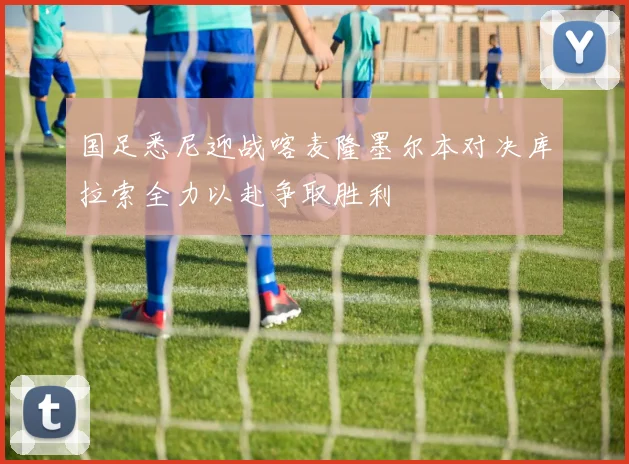 国足悉尼迎战喀麦隆墨尔本对决库拉索全力以赴争取胜利