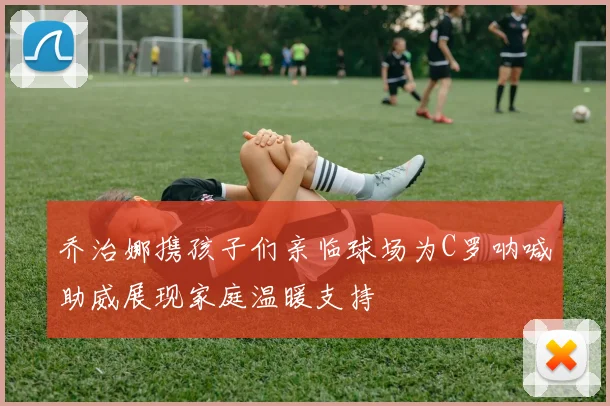乔治娜携孩子们亲临球场为C罗呐喊助威展现家庭温暖支持