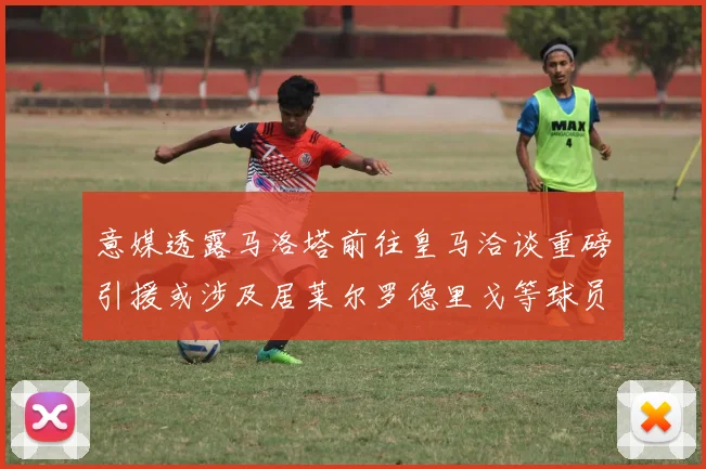 意媒透露马洛塔前往皇马洽谈重磅引援或涉及居莱尔罗德里戈等球员