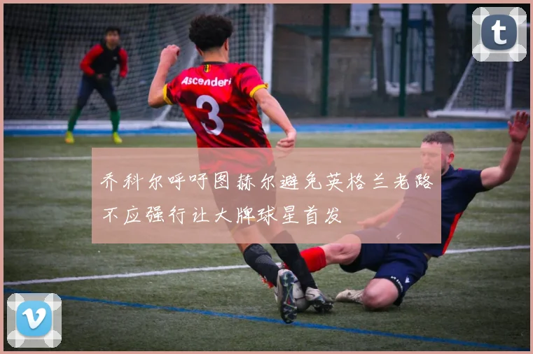 乔科尔呼吁图赫尔避免英格兰老路不应强行让大牌球星首发