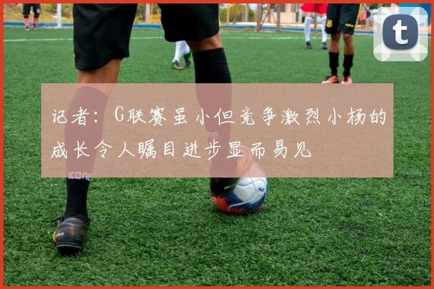 记者：G联赛虽小但竞争激烈小杨的成长令人瞩目进步显而易见