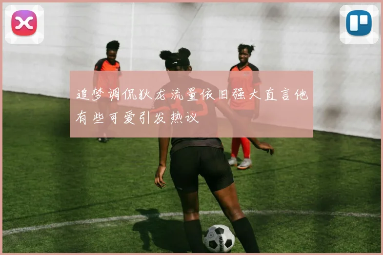 追梦调侃狄龙流量依旧强大直言他有些可爱引发热议
