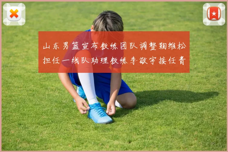 山东男篮宣布教练团队调整鞠维松担任一线队助理教练李敬宇接任青年队主教练