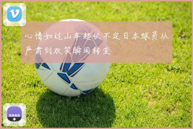 心情如过山车起伏不定日本球员从严肃到欢笑瞬间转变