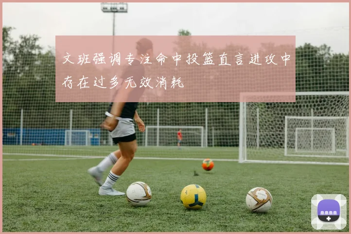 文班强调专注命中投篮直言进攻中存在过多无效消耗